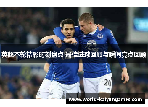 英超本轮精彩时刻盘点 最佳进球回顾与瞬间亮点回顾