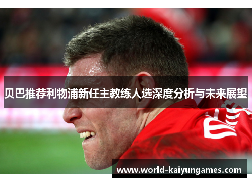 贝巴推荐利物浦新任主教练人选深度分析与未来展望 贝巴推荐利物浦新任主教练人选深度分析与未来展望