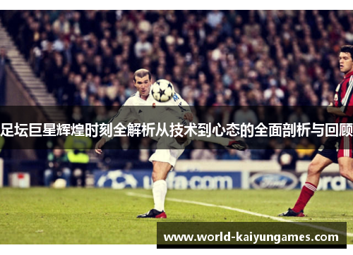 足坛巨星辉煌时刻全解析从技术到心态的全面剖析与回顾