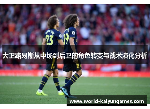大卫路易斯从中场到后卫的角色转变与战术演化分析 大卫路易斯从中场到后卫的角色转变与战术演化分析